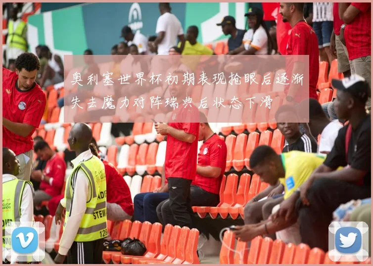 奥利塞世界杯初期表现抢眼后逐渐失去魔力对阵瑞典后状态下滑
