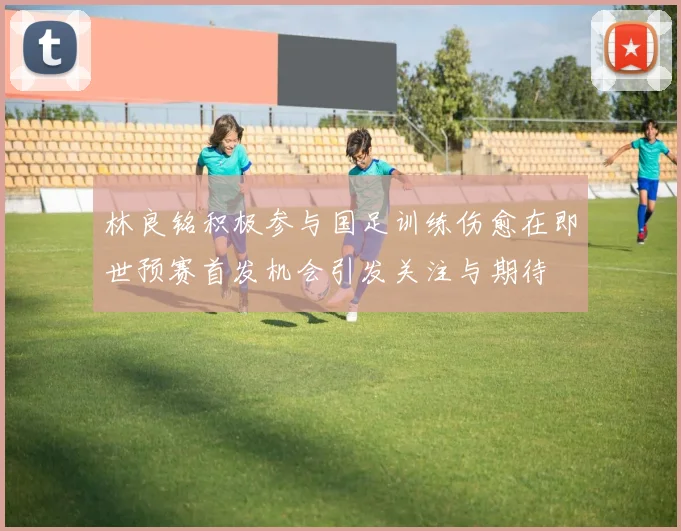 林良铭积极参与国足训练伤愈在即世预赛首发机会引发关注与期待