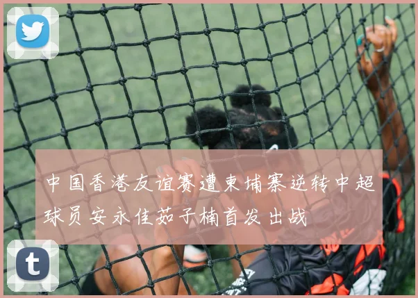 中国香港友谊赛遭柬埔寨逆转中超球员安永佳茹子楠首发出战