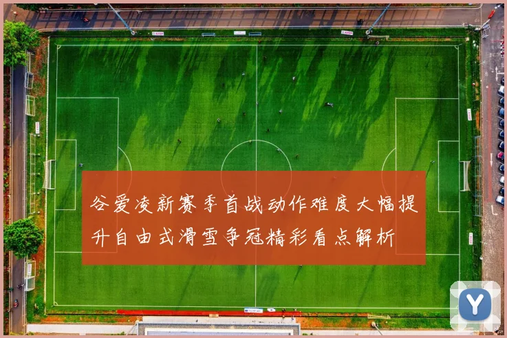 谷爱凌新赛季首战动作难度大幅提升自由式滑雪争冠精彩看点解析