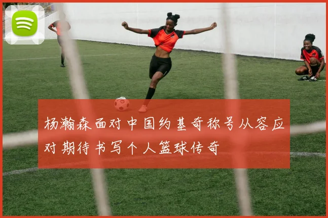 杨瀚森面对中国约基奇称号从容应对期待书写个人篮球传奇