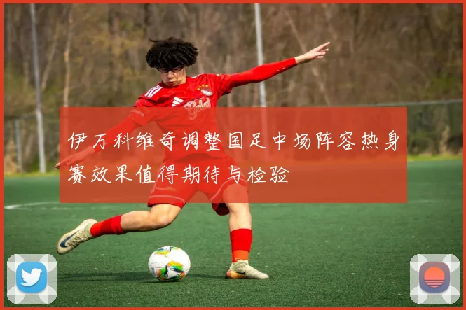 伊万科维奇调整国足中场阵容热身赛效果值得期待与检验