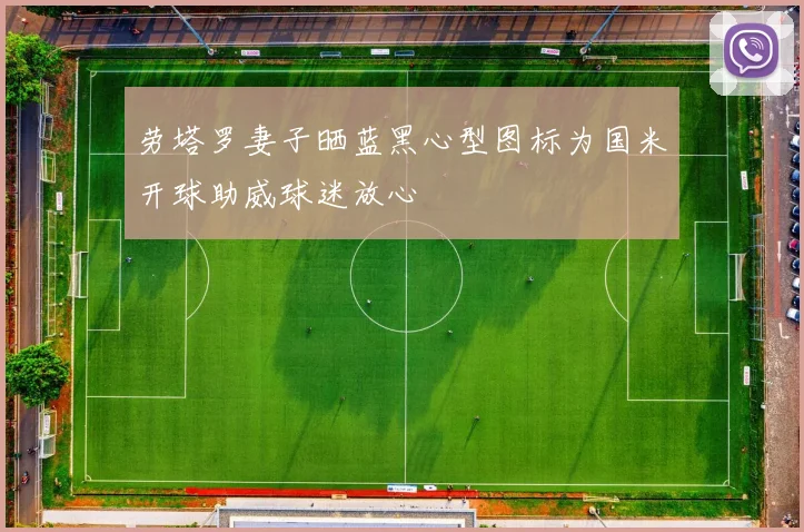 劳塔罗妻子晒蓝黑心型图标为国米开球助威球迷放心