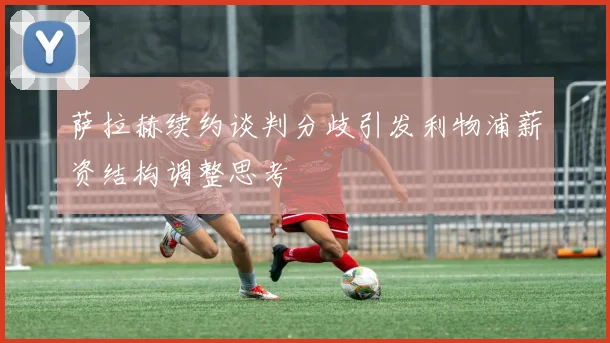 萨拉赫续约谈判分歧引发利物浦薪资结构调整思考