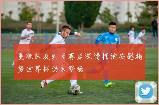 曼联队友利马赛后深情拥抱安慰梅努世界杯仍未登场