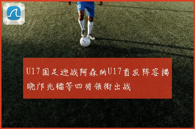 U17国足迎战阿森纳U17首发阵容揭晓邝兆镭等四将领衔出战