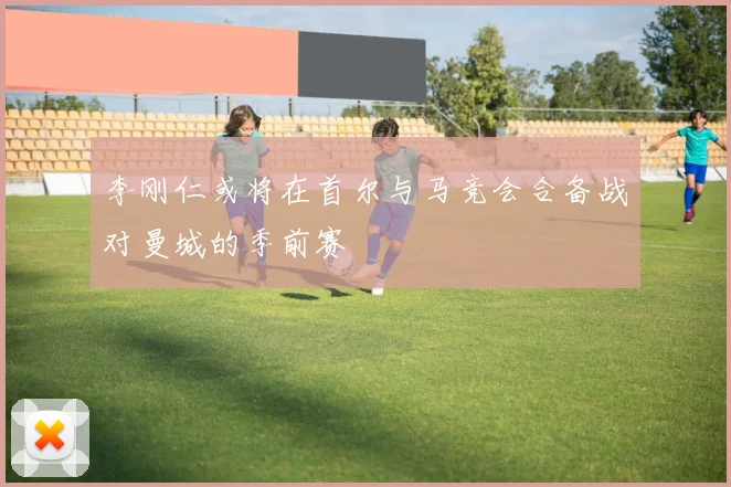 李刚仁或将在首尔与马竞会合备战对曼城的季前赛